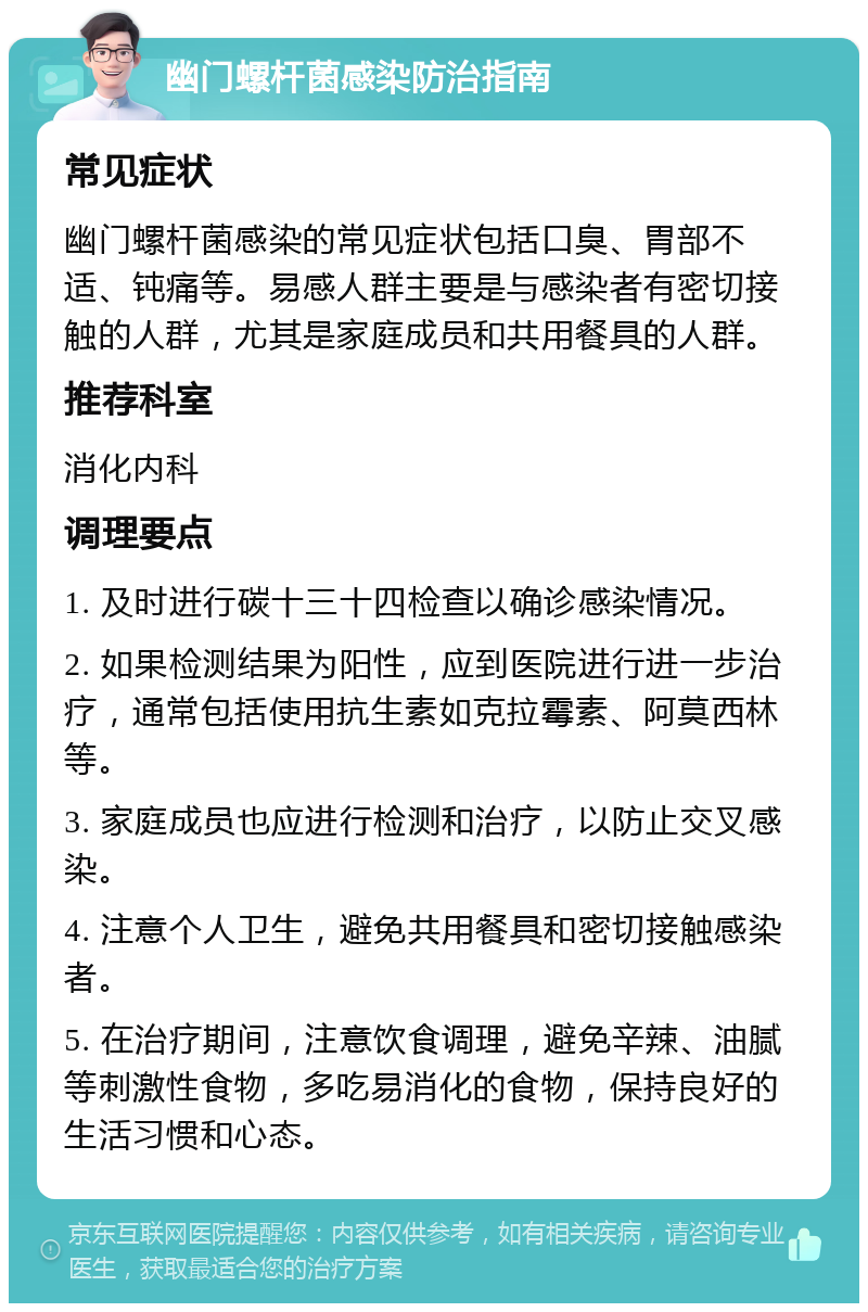 幽门螺杆菌感染防治指南 常见症状 幽门螺杆菌感染的常见症状包括口臭、胃部不适、钝痛等。易感人群主要是与感染者有密切接触的人群，尤其是家庭成员和共用餐具的人群。 推荐科室 消化内科 调理要点 1. 及时进行碳十三十四检查以确诊感染情况。 2. 如果检测结果为阳性，应到医院进行进一步治疗，通常包括使用抗生素如克拉霉素、阿莫西林等。 3. 家庭成员也应进行检测和治疗，以防止交叉感染。 4. 注意个人卫生，避免共用餐具和密切接触感染者。 5. 在治疗期间，注意饮食调理，避免辛辣、油腻等刺激性食物，多吃易消化的食物，保持良好的生活习惯和心态。