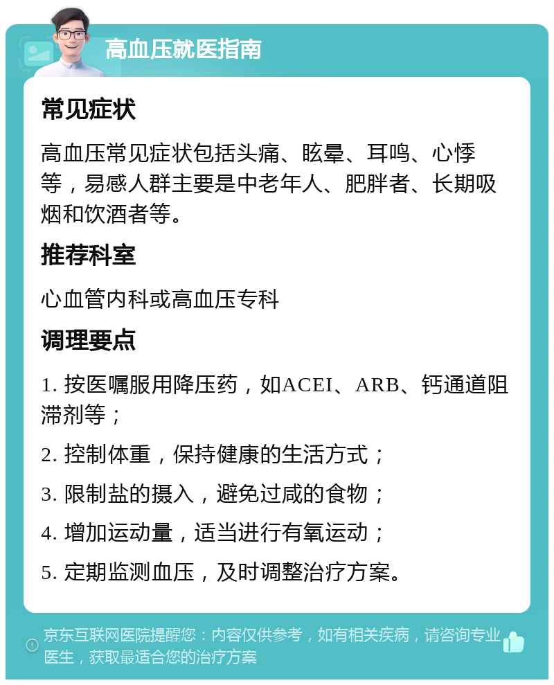 高血压就医指南 常见症状 高血压常见症状包括头痛、眩晕、耳鸣、心悸等，易感人群主要是中老年人、肥胖者、长期吸烟和饮酒者等。 推荐科室 心血管内科或高血压专科 调理要点 1. 按医嘱服用降压药，如ACEI、ARB、钙通道阻滞剂等； 2. 控制体重，保持健康的生活方式； 3. 限制盐的摄入，避免过咸的食物； 4. 增加运动量，适当进行有氧运动； 5. 定期监测血压，及时调整治疗方案。