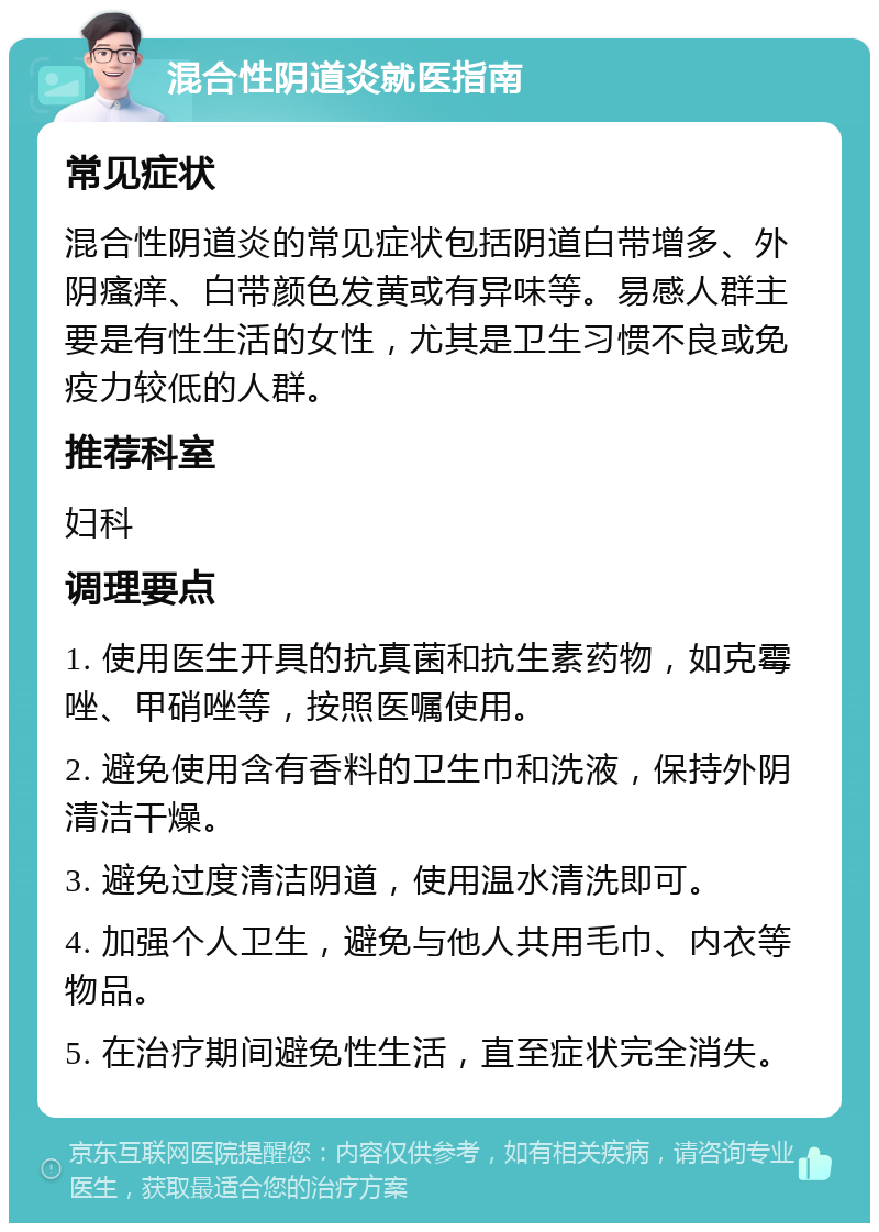 混合性阴道炎就医指南 常见症状 混合性阴道炎的常见症状包括阴道白带增多、外阴瘙痒、白带颜色发黄或有异味等。易感人群主要是有性生活的女性，尤其是卫生习惯不良或免疫力较低的人群。 推荐科室 妇科 调理要点 1. 使用医生开具的抗真菌和抗生素药物，如克霉唑、甲硝唑等，按照医嘱使用。 2. 避免使用含有香料的卫生巾和洗液，保持外阴清洁干燥。 3. 避免过度清洁阴道，使用温水清洗即可。 4. 加强个人卫生，避免与他人共用毛巾、内衣等物品。 5. 在治疗期间避免性生活，直至症状完全消失。