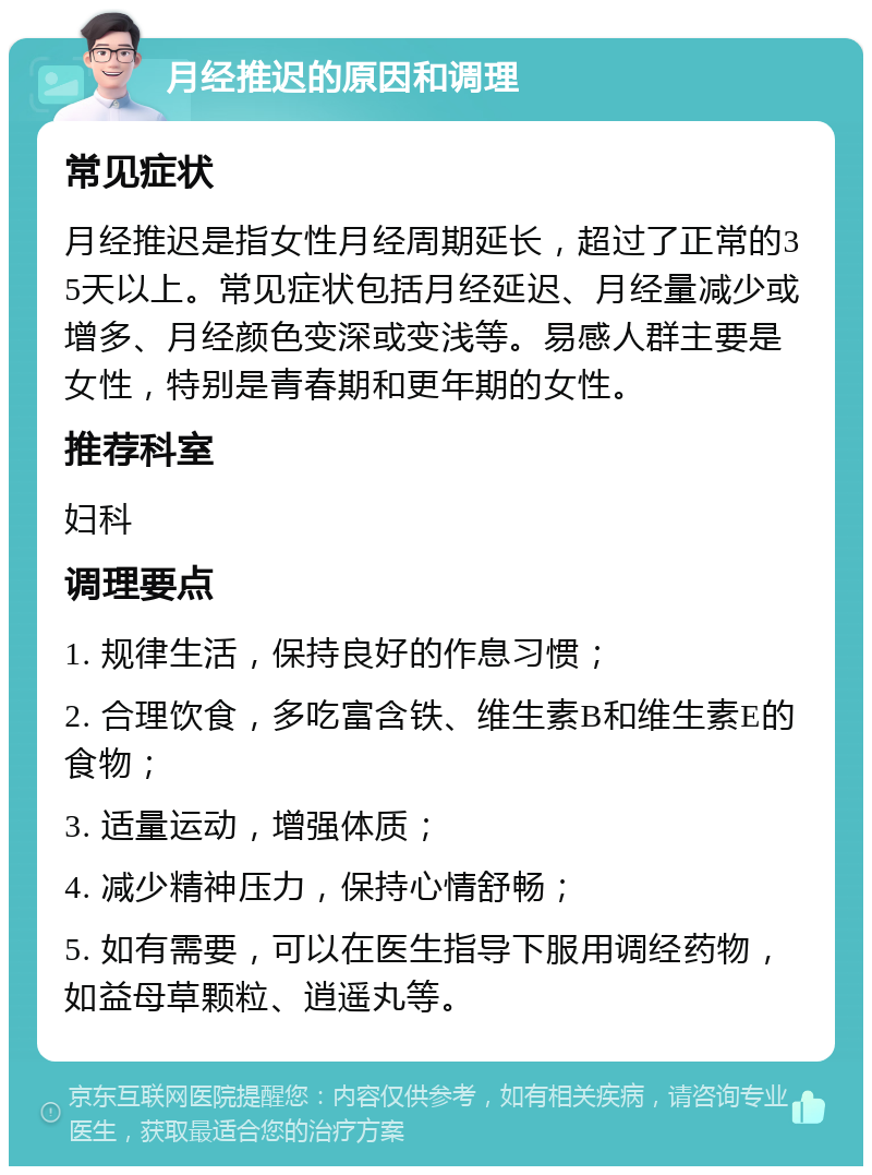 月经推迟的原因和调理 常见症状 月经推迟是指女性月经周期延长，超过了正常的35天以上。常见症状包括月经延迟、月经量减少或增多、月经颜色变深或变浅等。易感人群主要是女性，特别是青春期和更年期的女性。 推荐科室 妇科 调理要点 1. 规律生活，保持良好的作息习惯； 2. 合理饮食，多吃富含铁、维生素B和维生素E的食物； 3. 适量运动，增强体质； 4. 减少精神压力，保持心情舒畅； 5. 如有需要，可以在医生指导下服用调经药物，如益母草颗粒、逍遥丸等。