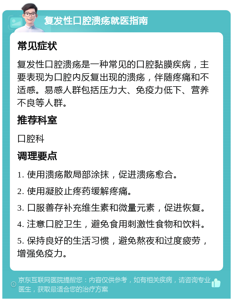 复发性口腔溃疡就医指南 常见症状 复发性口腔溃疡是一种常见的口腔黏膜疾病，主要表现为口腔内反复出现的溃疡，伴随疼痛和不适感。易感人群包括压力大、免疫力低下、营养不良等人群。 推荐科室 口腔科 调理要点 1. 使用溃疡散局部涂抹，促进溃疡愈合。 2. 使用凝胶止疼药缓解疼痛。 3. 口服善存补充维生素和微量元素，促进恢复。 4. 注意口腔卫生，避免食用刺激性食物和饮料。 5. 保持良好的生活习惯，避免熬夜和过度疲劳，增强免疫力。