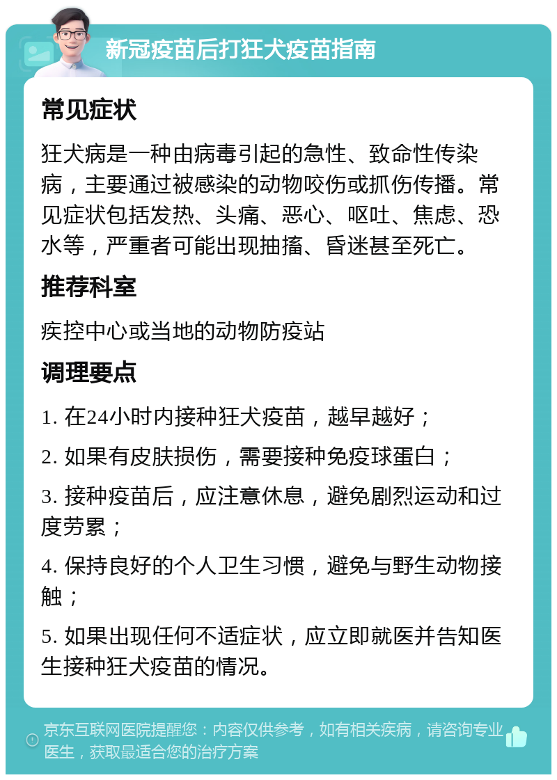 新冠疫苗后打狂犬疫苗指南 常见症状 狂犬病是一种由病毒引起的急性、致命性传染病，主要通过被感染的动物咬伤或抓伤传播。常见症状包括发热、头痛、恶心、呕吐、焦虑、恐水等，严重者可能出现抽搐、昏迷甚至死亡。 推荐科室 疾控中心或当地的动物防疫站 调理要点 1. 在24小时内接种狂犬疫苗，越早越好； 2. 如果有皮肤损伤，需要接种免疫球蛋白； 3. 接种疫苗后，应注意休息，避免剧烈运动和过度劳累； 4. 保持良好的个人卫生习惯，避免与野生动物接触； 5. 如果出现任何不适症状，应立即就医并告知医生接种狂犬疫苗的情况。