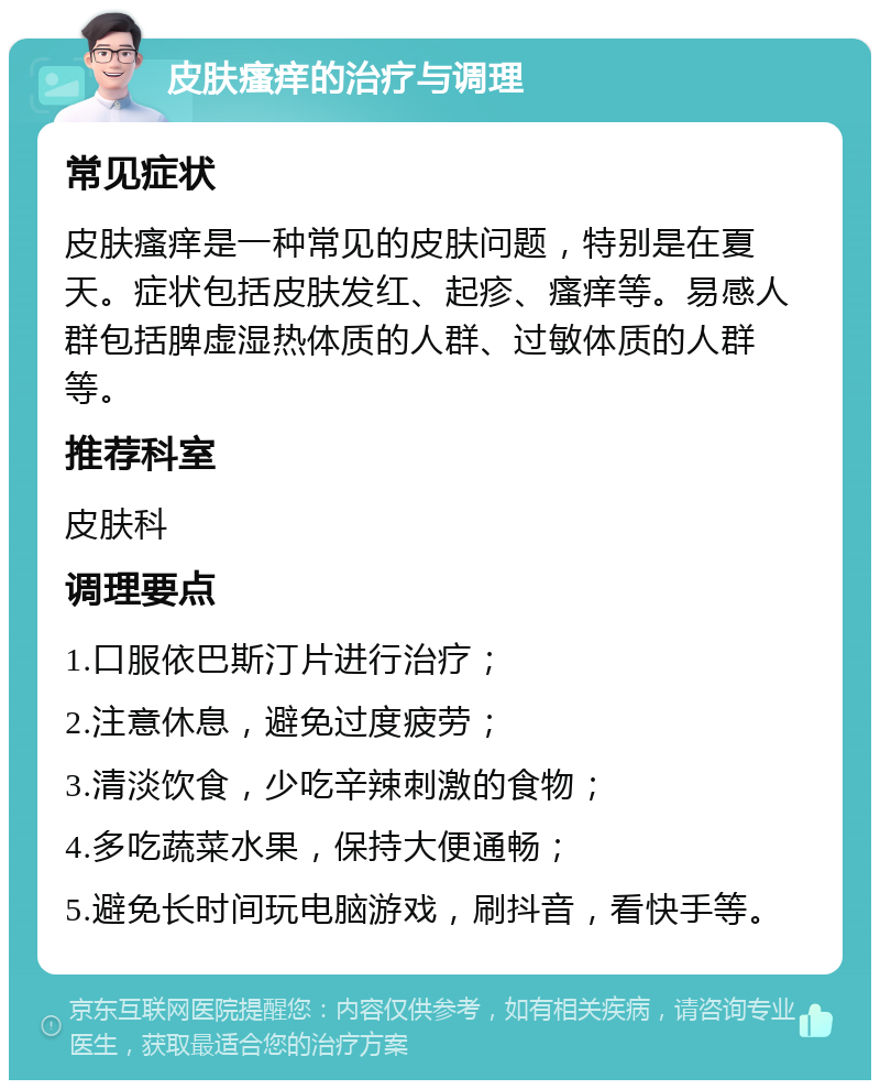 皮肤瘙痒的治疗与调理 常见症状 皮肤瘙痒是一种常见的皮肤问题，特别是在夏天。症状包括皮肤发红、起疹、瘙痒等。易感人群包括脾虚湿热体质的人群、过敏体质的人群等。 推荐科室 皮肤科 调理要点 1.口服依巴斯汀片进行治疗； 2.注意休息，避免过度疲劳； 3.清淡饮食，少吃辛辣刺激的食物； 4.多吃蔬菜水果，保持大便通畅； 5.避免长时间玩电脑游戏，刷抖音，看快手等。