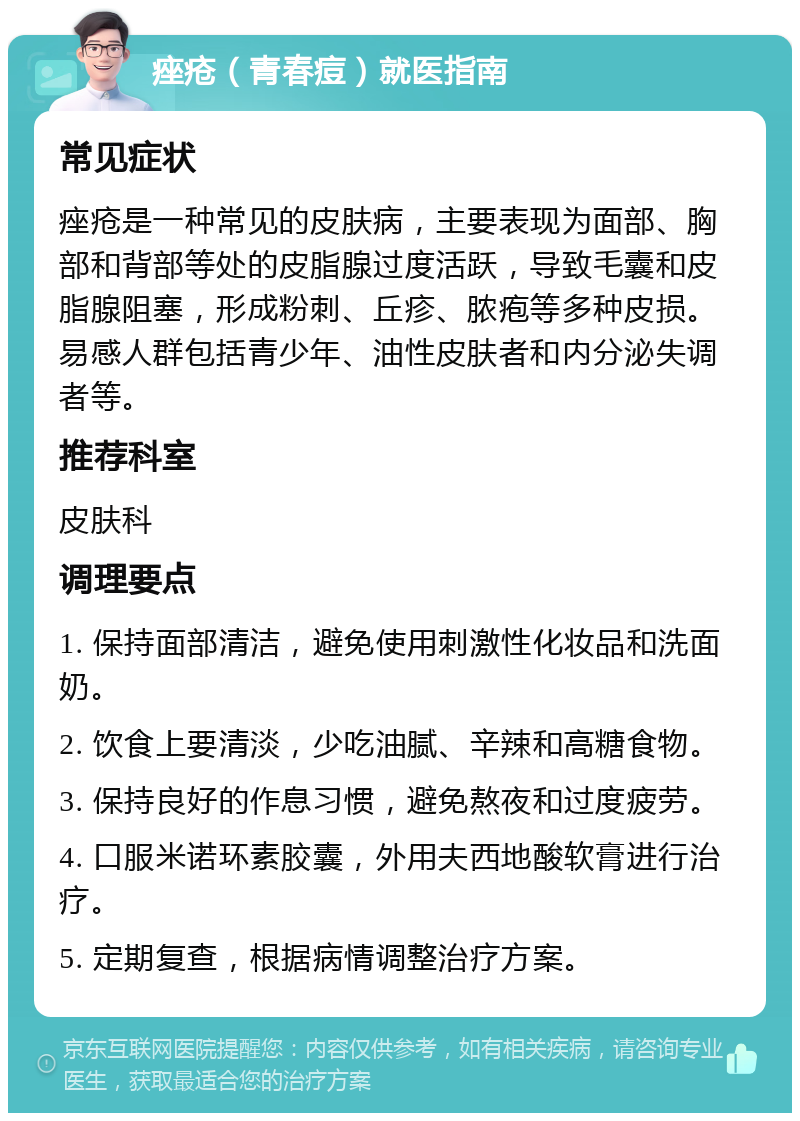 痤疮（青春痘）就医指南 常见症状 痤疮是一种常见的皮肤病，主要表现为面部、胸部和背部等处的皮脂腺过度活跃，导致毛囊和皮脂腺阻塞，形成粉刺、丘疹、脓疱等多种皮损。易感人群包括青少年、油性皮肤者和内分泌失调者等。 推荐科室 皮肤科 调理要点 1. 保持面部清洁，避免使用刺激性化妆品和洗面奶。 2. 饮食上要清淡，少吃油腻、辛辣和高糖食物。 3. 保持良好的作息习惯，避免熬夜和过度疲劳。 4. 口服米诺环素胶囊，外用夫西地酸软膏进行治疗。 5. 定期复查，根据病情调整治疗方案。