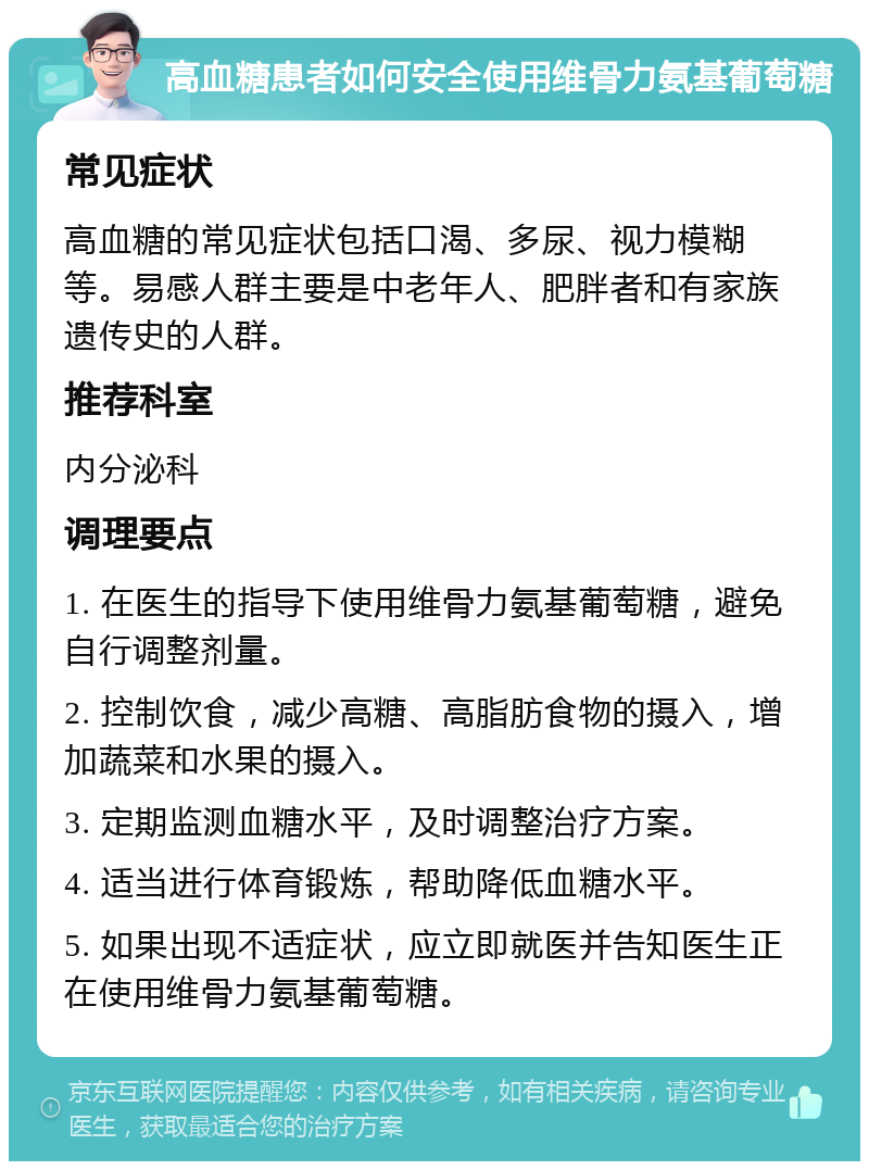 高血糖患者如何安全使用维骨力氨基葡萄糖 常见症状 高血糖的常见症状包括口渴、多尿、视力模糊等。易感人群主要是中老年人、肥胖者和有家族遗传史的人群。 推荐科室 内分泌科 调理要点 1. 在医生的指导下使用维骨力氨基葡萄糖，避免自行调整剂量。 2. 控制饮食，减少高糖、高脂肪食物的摄入，增加蔬菜和水果的摄入。 3. 定期监测血糖水平，及时调整治疗方案。 4. 适当进行体育锻炼，帮助降低血糖水平。 5. 如果出现不适症状，应立即就医并告知医生正在使用维骨力氨基葡萄糖。