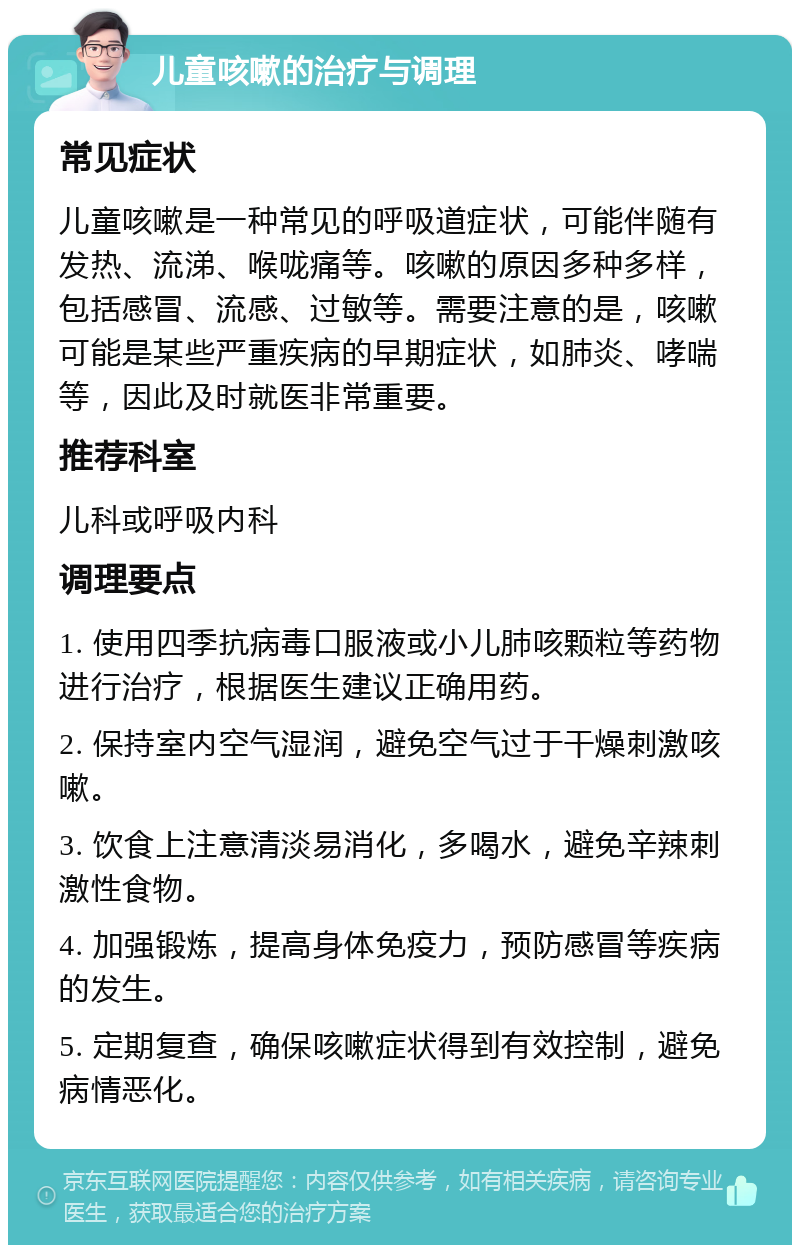 儿童咳嗽的治疗与调理 常见症状 儿童咳嗽是一种常见的呼吸道症状，可能伴随有发热、流涕、喉咙痛等。咳嗽的原因多种多样，包括感冒、流感、过敏等。需要注意的是，咳嗽可能是某些严重疾病的早期症状，如肺炎、哮喘等，因此及时就医非常重要。 推荐科室 儿科或呼吸内科 调理要点 1. 使用四季抗病毒口服液或小儿肺咳颗粒等药物进行治疗，根据医生建议正确用药。 2. 保持室内空气湿润，避免空气过于干燥刺激咳嗽。 3. 饮食上注意清淡易消化，多喝水，避免辛辣刺激性食物。 4. 加强锻炼，提高身体免疫力，预防感冒等疾病的发生。 5. 定期复查，确保咳嗽症状得到有效控制，避免病情恶化。