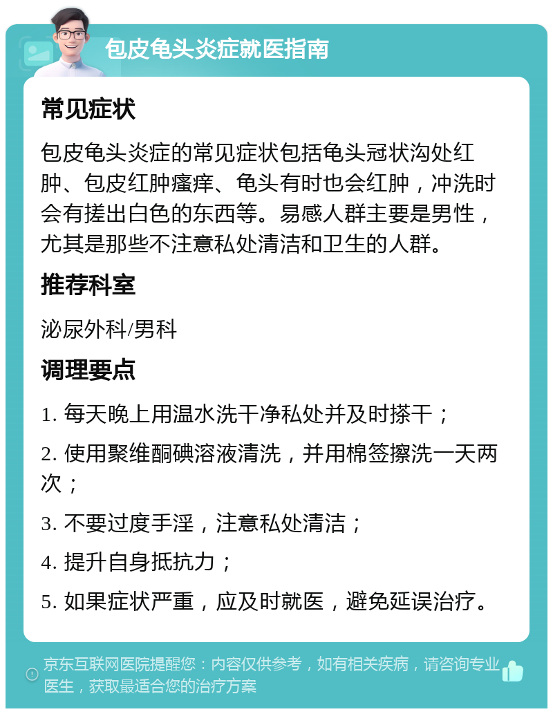 包皮龟头炎症就医指南 常见症状 包皮龟头炎症的常见症状包括龟头冠状沟处红肿、包皮红肿瘙痒、龟头有时也会红肿，冲洗时会有搓出白色的东西等。易感人群主要是男性，尤其是那些不注意私处清洁和卫生的人群。 推荐科室 泌尿外科/男科 调理要点 1. 每天晚上用温水洗干净私处并及时搽干； 2. 使用聚维酮碘溶液清洗，并用棉签擦洗一天两次； 3. 不要过度手淫，注意私处清洁； 4. 提升自身抵抗力； 5. 如果症状严重，应及时就医，避免延误治疗。