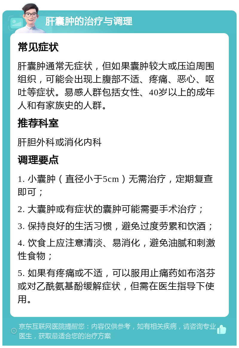 肝囊肿的治疗与调理 常见症状 肝囊肿通常无症状，但如果囊肿较大或压迫周围组织，可能会出现上腹部不适、疼痛、恶心、呕吐等症状。易感人群包括女性、40岁以上的成年人和有家族史的人群。 推荐科室 肝胆外科或消化内科 调理要点 1. 小囊肿（直径小于5cm）无需治疗，定期复查即可； 2. 大囊肿或有症状的囊肿可能需要手术治疗； 3. 保持良好的生活习惯，避免过度劳累和饮酒； 4. 饮食上应注意清淡、易消化，避免油腻和刺激性食物； 5. 如果有疼痛或不适，可以服用止痛药如布洛芬或对乙酰氨基酚缓解症状，但需在医生指导下使用。