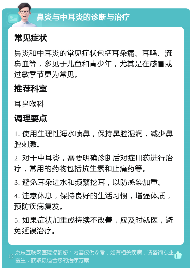 鼻炎与中耳炎的诊断与治疗 常见症状 鼻炎和中耳炎的常见症状包括耳朵痛、耳鸣、流鼻血等，多见于儿童和青少年，尤其是在感冒或过敏季节更为常见。 推荐科室 耳鼻喉科 调理要点 1. 使用生理性海水喷鼻，保持鼻腔湿润，减少鼻腔刺激。 2. 对于中耳炎，需要明确诊断后对症用药进行治疗，常用的药物包括抗生素和止痛药等。 3. 避免耳朵进水和频繁挖耳，以防感染加重。 4. 注意休息，保持良好的生活习惯，增强体质，预防疾病复发。 5. 如果症状加重或持续不改善，应及时就医，避免延误治疗。