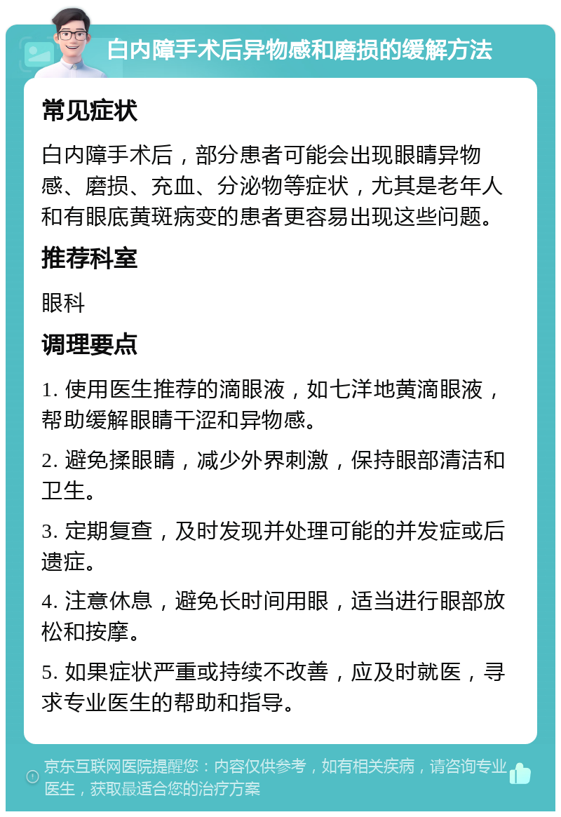 白内障手术后异物感和磨损的缓解方法 常见症状 白内障手术后，部分患者可能会出现眼睛异物感、磨损、充血、分泌物等症状，尤其是老年人和有眼底黄斑病变的患者更容易出现这些问题。 推荐科室 眼科 调理要点 1. 使用医生推荐的滴眼液，如七洋地黄滴眼液，帮助缓解眼睛干涩和异物感。 2. 避免揉眼睛，减少外界刺激，保持眼部清洁和卫生。 3. 定期复查，及时发现并处理可能的并发症或后遗症。 4. 注意休息，避免长时间用眼，适当进行眼部放松和按摩。 5. 如果症状严重或持续不改善，应及时就医，寻求专业医生的帮助和指导。