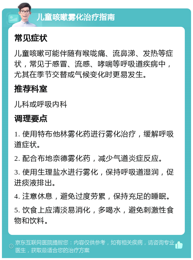 儿童咳嗽雾化治疗指南 常见症状 儿童咳嗽可能伴随有喉咙痛、流鼻涕、发热等症状，常见于感冒、流感、哮喘等呼吸道疾病中，尤其在季节交替或气候变化时更易发生。 推荐科室 儿科或呼吸内科 调理要点 1. 使用特布他林雾化药进行雾化治疗，缓解呼吸道症状。 2. 配合布地奈德雾化药，减少气道炎症反应。 3. 使用生理盐水进行雾化，保持呼吸道湿润，促进痰液排出。 4. 注意休息，避免过度劳累，保持充足的睡眠。 5. 饮食上应清淡易消化，多喝水，避免刺激性食物和饮料。