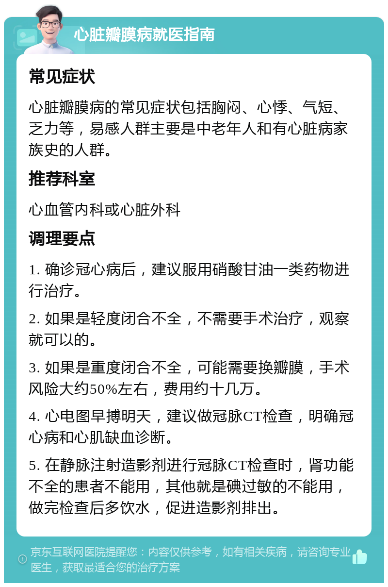 心脏瓣膜病就医指南 常见症状 心脏瓣膜病的常见症状包括胸闷、心悸、气短、乏力等，易感人群主要是中老年人和有心脏病家族史的人群。 推荐科室 心血管内科或心脏外科 调理要点 1. 确诊冠心病后，建议服用硝酸甘油一类药物进行治疗。 2. 如果是轻度闭合不全，不需要手术治疗，观察就可以的。 3. 如果是重度闭合不全，可能需要换瓣膜，手术风险大约50%左右，费用约十几万。 4. 心电图早搏明天，建议做冠脉CT检查，明确冠心病和心肌缺血诊断。 5. 在静脉注射造影剂进行冠脉CT检查时，肾功能不全的患者不能用，其他就是碘过敏的不能用，做完检查后多饮水，促进造影剂排出。