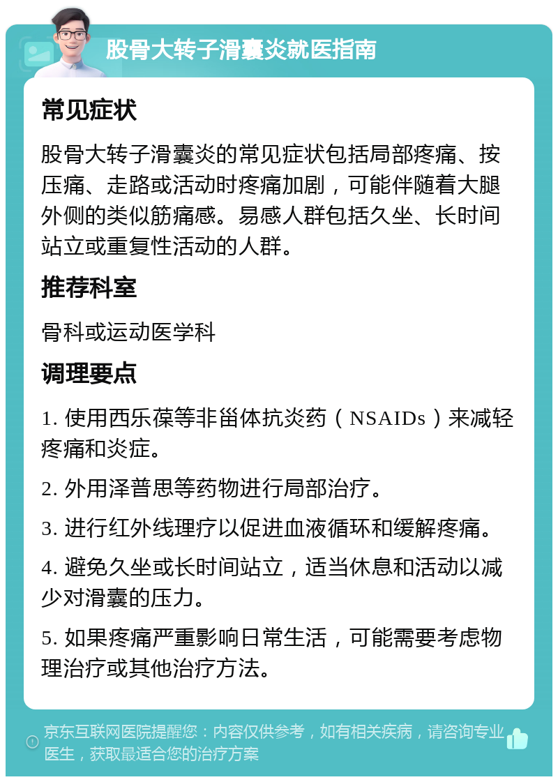 股骨大转子滑囊炎就医指南 常见症状 股骨大转子滑囊炎的常见症状包括局部疼痛、按压痛、走路或活动时疼痛加剧，可能伴随着大腿外侧的类似筋痛感。易感人群包括久坐、长时间站立或重复性活动的人群。 推荐科室 骨科或运动医学科 调理要点 1. 使用西乐葆等非甾体抗炎药（NSAIDs）来减轻疼痛和炎症。 2. 外用泽普思等药物进行局部治疗。 3. 进行红外线理疗以促进血液循环和缓解疼痛。 4. 避免久坐或长时间站立，适当休息和活动以减少对滑囊的压力。 5. 如果疼痛严重影响日常生活，可能需要考虑物理治疗或其他治疗方法。