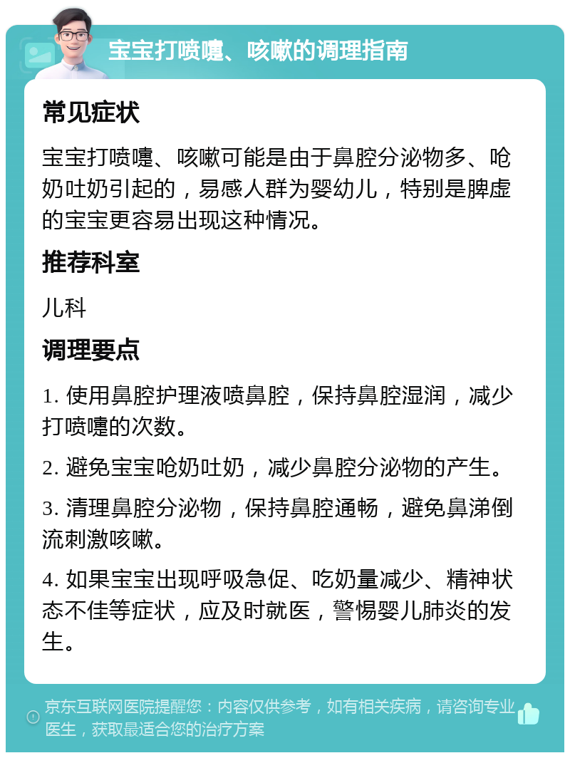 宝宝打喷嚏、咳嗽的调理指南 常见症状 宝宝打喷嚏、咳嗽可能是由于鼻腔分泌物多、呛奶吐奶引起的，易感人群为婴幼儿，特别是脾虚的宝宝更容易出现这种情况。 推荐科室 儿科 调理要点 1. 使用鼻腔护理液喷鼻腔，保持鼻腔湿润，减少打喷嚏的次数。 2. 避免宝宝呛奶吐奶，减少鼻腔分泌物的产生。 3. 清理鼻腔分泌物，保持鼻腔通畅，避免鼻涕倒流刺激咳嗽。 4. 如果宝宝出现呼吸急促、吃奶量减少、精神状态不佳等症状，应及时就医，警惕婴儿肺炎的发生。