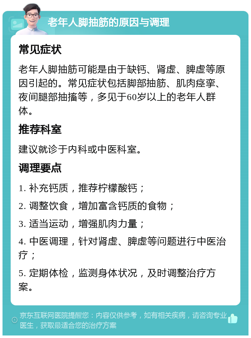 老年人脚抽筋的原因与调理 常见症状 老年人脚抽筋可能是由于缺钙、肾虚、脾虚等原因引起的。常见症状包括脚部抽筋、肌肉痉挛、夜间腿部抽搐等，多见于60岁以上的老年人群体。 推荐科室 建议就诊于内科或中医科室。 调理要点 1. 补充钙质，推荐柠檬酸钙； 2. 调整饮食，增加富含钙质的食物； 3. 适当运动，增强肌肉力量； 4. 中医调理，针对肾虚、脾虚等问题进行中医治疗； 5. 定期体检，监测身体状况，及时调整治疗方案。