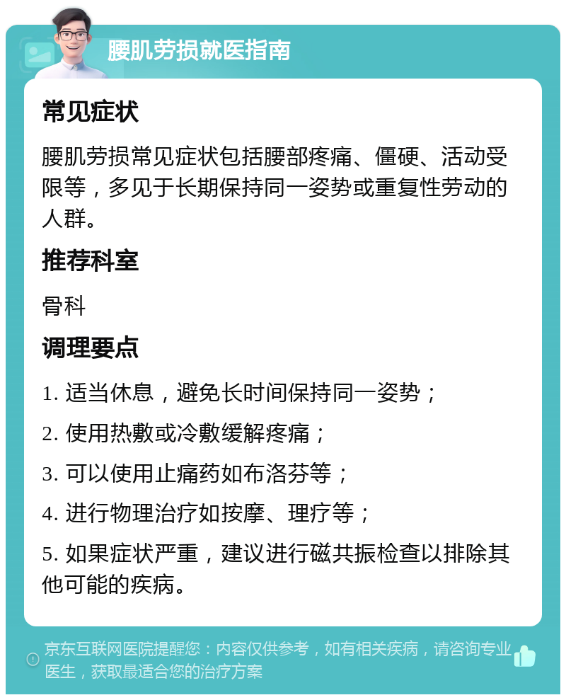 腰肌劳损就医指南 常见症状 腰肌劳损常见症状包括腰部疼痛、僵硬、活动受限等，多见于长期保持同一姿势或重复性劳动的人群。 推荐科室 骨科 调理要点 1. 适当休息，避免长时间保持同一姿势； 2. 使用热敷或冷敷缓解疼痛； 3. 可以使用止痛药如布洛芬等； 4. 进行物理治疗如按摩、理疗等； 5. 如果症状严重，建议进行磁共振检查以排除其他可能的疾病。