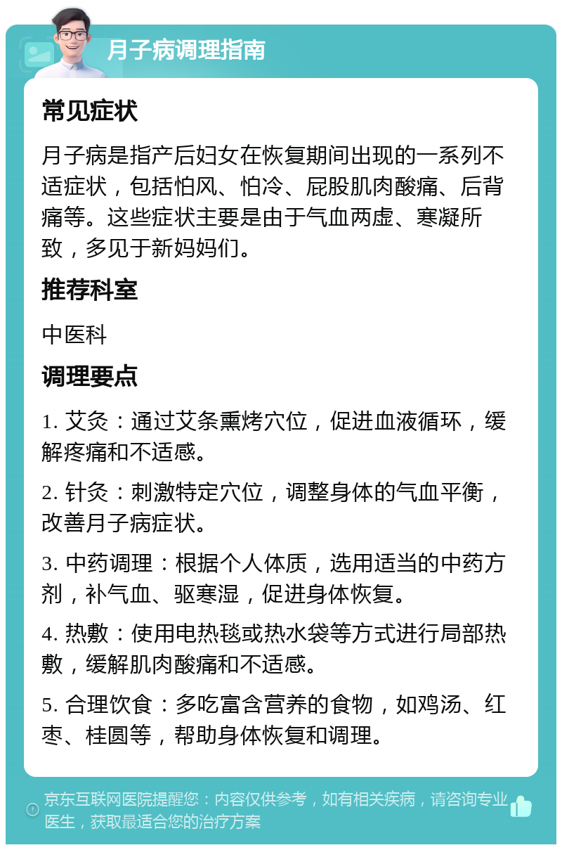 月子病调理指南 常见症状 月子病是指产后妇女在恢复期间出现的一系列不适症状，包括怕风、怕冷、屁股肌肉酸痛、后背痛等。这些症状主要是由于气血两虚、寒凝所致，多见于新妈妈们。 推荐科室 中医科 调理要点 1. 艾灸：通过艾条熏烤穴位，促进血液循环，缓解疼痛和不适感。 2. 针灸：刺激特定穴位，调整身体的气血平衡，改善月子病症状。 3. 中药调理：根据个人体质，选用适当的中药方剂，补气血、驱寒湿，促进身体恢复。 4. 热敷：使用电热毯或热水袋等方式进行局部热敷，缓解肌肉酸痛和不适感。 5. 合理饮食：多吃富含营养的食物，如鸡汤、红枣、桂圆等，帮助身体恢复和调理。