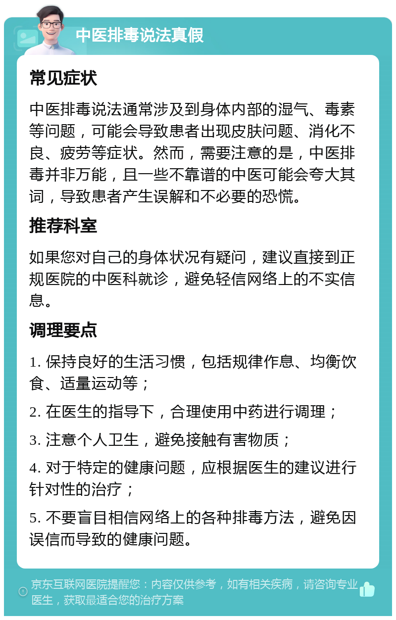 中医排毒说法真假 常见症状 中医排毒说法通常涉及到身体内部的湿气、毒素等问题，可能会导致患者出现皮肤问题、消化不良、疲劳等症状。然而，需要注意的是，中医排毒并非万能，且一些不靠谱的中医可能会夸大其词，导致患者产生误解和不必要的恐慌。 推荐科室 如果您对自己的身体状况有疑问，建议直接到正规医院的中医科就诊，避免轻信网络上的不实信息。 调理要点 1. 保持良好的生活习惯，包括规律作息、均衡饮食、适量运动等； 2. 在医生的指导下，合理使用中药进行调理； 3. 注意个人卫生，避免接触有害物质； 4. 对于特定的健康问题，应根据医生的建议进行针对性的治疗； 5. 不要盲目相信网络上的各种排毒方法，避免因误信而导致的健康问题。