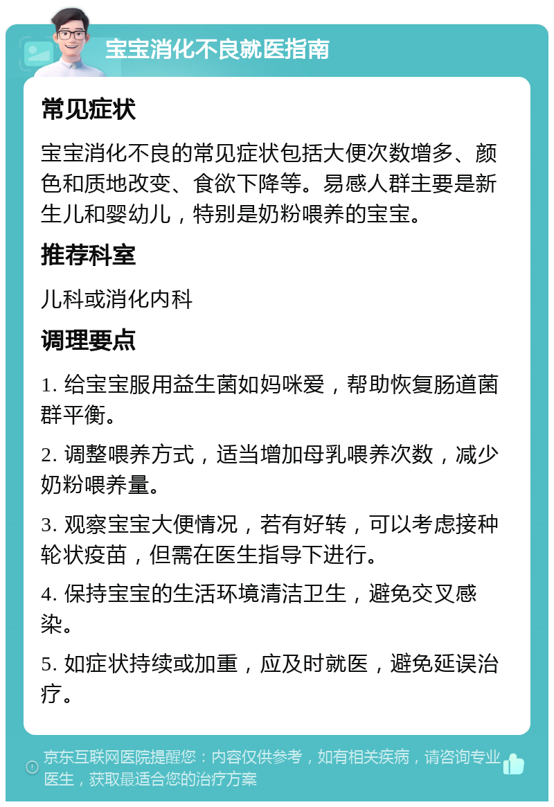 宝宝消化不良就医指南 常见症状 宝宝消化不良的常见症状包括大便次数增多、颜色和质地改变、食欲下降等。易感人群主要是新生儿和婴幼儿，特别是奶粉喂养的宝宝。 推荐科室 儿科或消化内科 调理要点 1. 给宝宝服用益生菌如妈咪爱，帮助恢复肠道菌群平衡。 2. 调整喂养方式，适当增加母乳喂养次数，减少奶粉喂养量。 3. 观察宝宝大便情况，若有好转，可以考虑接种轮状疫苗，但需在医生指导下进行。 4. 保持宝宝的生活环境清洁卫生，避免交叉感染。 5. 如症状持续或加重，应及时就医，避免延误治疗。