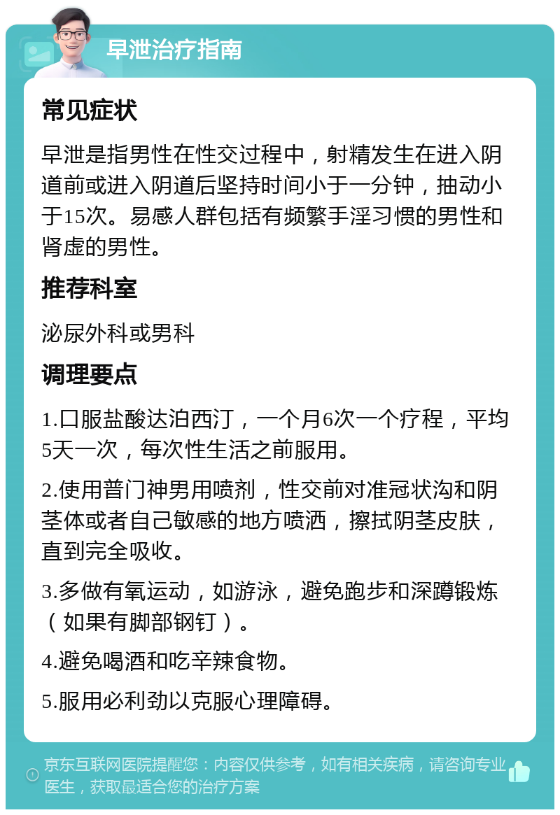 早泄治疗指南 常见症状 早泄是指男性在性交过程中，射精发生在进入阴道前或进入阴道后坚持时间小于一分钟，抽动小于15次。易感人群包括有频繁手淫习惯的男性和肾虚的男性。 推荐科室 泌尿外科或男科 调理要点 1.口服盐酸达泊西汀，一个月6次一个疗程，平均5天一次，每次性生活之前服用。 2.使用普门神男用喷剂，性交前对准冠状沟和阴茎体或者自己敏感的地方喷洒，擦拭阴茎皮肤，直到完全吸收。 3.多做有氧运动，如游泳，避免跑步和深蹲锻炼（如果有脚部钢钉）。 4.避免喝酒和吃辛辣食物。 5.服用必利劲以克服心理障碍。