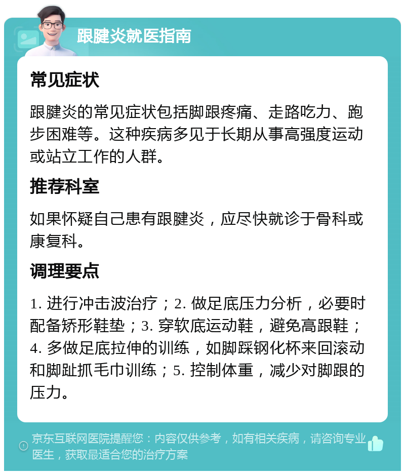 跟腱炎就医指南 常见症状 跟腱炎的常见症状包括脚跟疼痛、走路吃力、跑步困难等。这种疾病多见于长期从事高强度运动或站立工作的人群。 推荐科室 如果怀疑自己患有跟腱炎，应尽快就诊于骨科或康复科。 调理要点 1. 进行冲击波治疗；2. 做足底压力分析，必要时配备矫形鞋垫；3. 穿软底运动鞋，避免高跟鞋；4. 多做足底拉伸的训练，如脚踩钢化杯来回滚动和脚趾抓毛巾训练；5. 控制体重，减少对脚跟的压力。