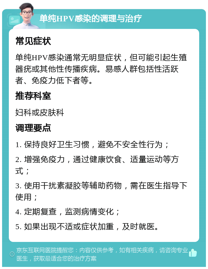 单纯HPV感染的调理与治疗 常见症状 单纯HPV感染通常无明显症状，但可能引起生殖器疣或其他性传播疾病。易感人群包括性活跃者、免疫力低下者等。 推荐科室 妇科或皮肤科 调理要点 1. 保持良好卫生习惯，避免不安全性行为； 2. 增强免疫力，通过健康饮食、适量运动等方式； 3. 使用干扰素凝胶等辅助药物，需在医生指导下使用； 4. 定期复查，监测病情变化； 5. 如果出现不适或症状加重，及时就医。