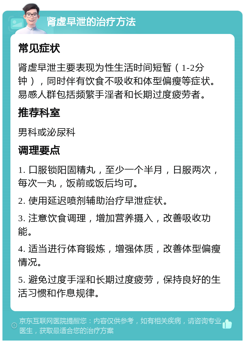 肾虚早泄的治疗方法 常见症状 肾虚早泄主要表现为性生活时间短暂（1-2分钟），同时伴有饮食不吸收和体型偏瘦等症状。易感人群包括频繁手淫者和长期过度疲劳者。 推荐科室 男科或泌尿科 调理要点 1. 口服锁阳固精丸，至少一个半月，日服两次，每次一丸，饭前或饭后均可。 2. 使用延迟喷剂辅助治疗早泄症状。 3. 注意饮食调理，增加营养摄入，改善吸收功能。 4. 适当进行体育锻炼，增强体质，改善体型偏瘦情况。 5. 避免过度手淫和长期过度疲劳，保持良好的生活习惯和作息规律。