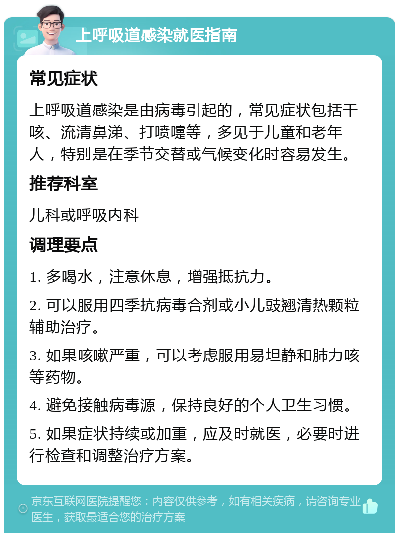 上呼吸道感染就医指南 常见症状 上呼吸道感染是由病毒引起的，常见症状包括干咳、流清鼻涕、打喷嚏等，多见于儿童和老年人，特别是在季节交替或气候变化时容易发生。 推荐科室 儿科或呼吸内科 调理要点 1. 多喝水，注意休息，增强抵抗力。 2. 可以服用四季抗病毒合剂或小儿豉翘清热颗粒辅助治疗。 3. 如果咳嗽严重，可以考虑服用易坦静和肺力咳等药物。 4. 避免接触病毒源，保持良好的个人卫生习惯。 5. 如果症状持续或加重，应及时就医，必要时进行检查和调整治疗方案。