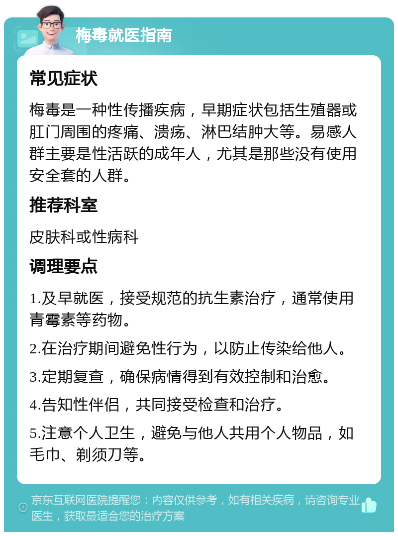 梅毒就医指南 常见症状 梅毒是一种性传播疾病，早期症状包括生殖器或肛门周围的疼痛、溃疡、淋巴结肿大等。易感人群主要是性活跃的成年人，尤其是那些没有使用安全套的人群。 推荐科室 皮肤科或性病科 调理要点 1.及早就医，接受规范的抗生素治疗，通常使用青霉素等药物。 2.在治疗期间避免性行为，以防止传染给他人。 3.定期复查，确保病情得到有效控制和治愈。 4.告知性伴侣，共同接受检查和治疗。 5.注意个人卫生，避免与他人共用个人物品，如毛巾、剃须刀等。