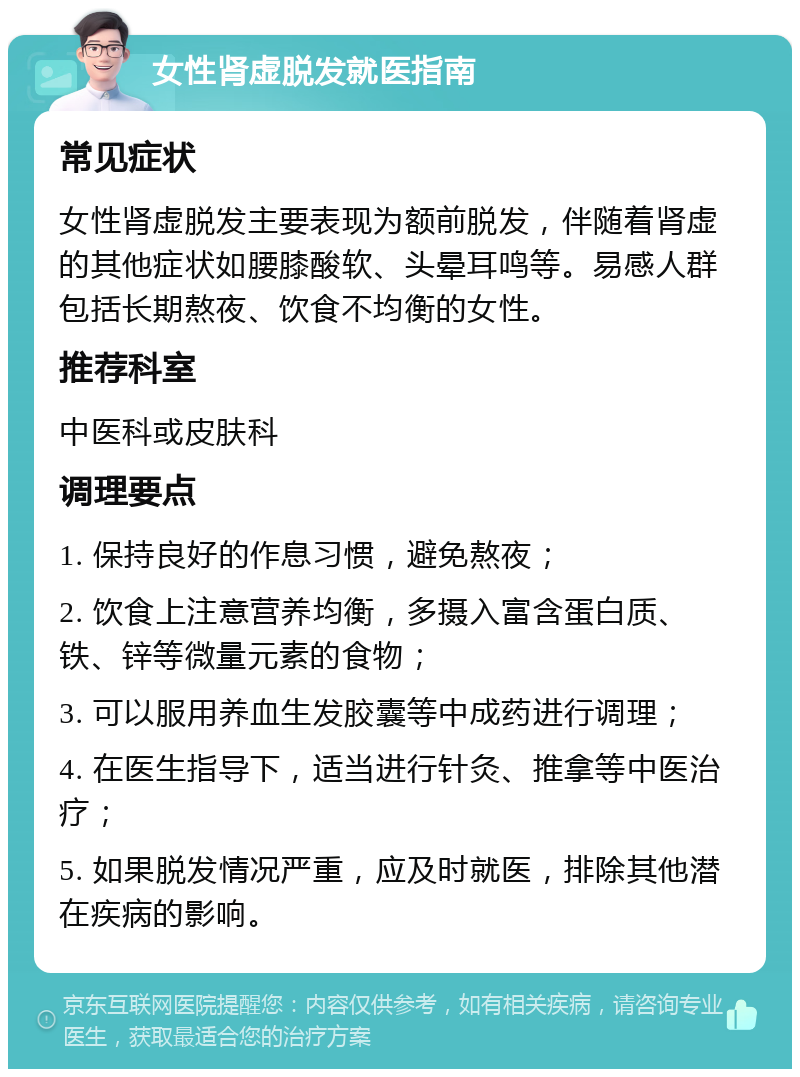 女性肾虚脱发就医指南 常见症状 女性肾虚脱发主要表现为额前脱发，伴随着肾虚的其他症状如腰膝酸软、头晕耳鸣等。易感人群包括长期熬夜、饮食不均衡的女性。 推荐科室 中医科或皮肤科 调理要点 1. 保持良好的作息习惯，避免熬夜； 2. 饮食上注意营养均衡，多摄入富含蛋白质、铁、锌等微量元素的食物； 3. 可以服用养血生发胶囊等中成药进行调理； 4. 在医生指导下，适当进行针灸、推拿等中医治疗； 5. 如果脱发情况严重，应及时就医，排除其他潜在疾病的影响。