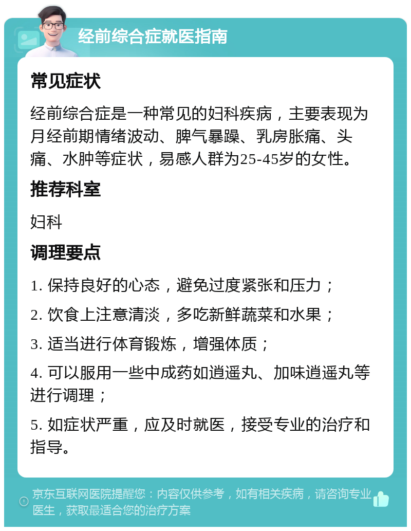 经前综合症就医指南 常见症状 经前综合症是一种常见的妇科疾病，主要表现为月经前期情绪波动、脾气暴躁、乳房胀痛、头痛、水肿等症状，易感人群为25-45岁的女性。 推荐科室 妇科 调理要点 1. 保持良好的心态，避免过度紧张和压力； 2. 饮食上注意清淡，多吃新鲜蔬菜和水果； 3. 适当进行体育锻炼，增强体质； 4. 可以服用一些中成药如逍遥丸、加味逍遥丸等进行调理； 5. 如症状严重，应及时就医，接受专业的治疗和指导。