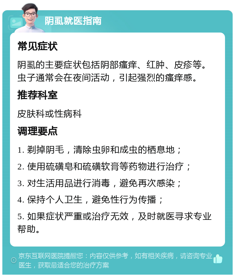 阴虱就医指南 常见症状 阴虱的主要症状包括阴部瘙痒、红肿、皮疹等。虫子通常会在夜间活动，引起强烈的瘙痒感。 推荐科室 皮肤科或性病科 调理要点 1. 剃掉阴毛，清除虫卵和成虫的栖息地； 2. 使用硫磺皂和硫磺软膏等药物进行治疗； 3. 对生活用品进行消毒，避免再次感染； 4. 保持个人卫生，避免性行为传播； 5. 如果症状严重或治疗无效，及时就医寻求专业帮助。