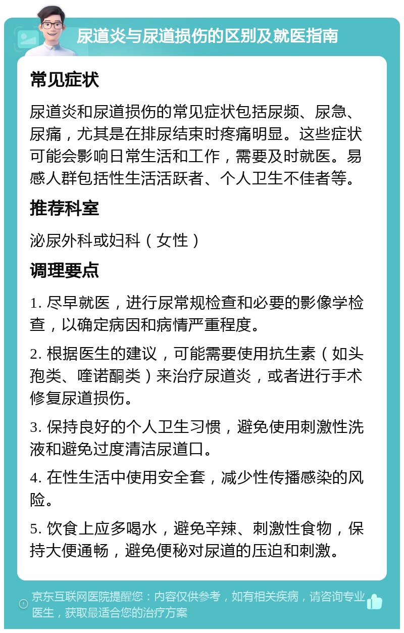 尿道炎与尿道损伤的区别及就医指南 常见症状 尿道炎和尿道损伤的常见症状包括尿频、尿急、尿痛，尤其是在排尿结束时疼痛明显。这些症状可能会影响日常生活和工作，需要及时就医。易感人群包括性生活活跃者、个人卫生不佳者等。 推荐科室 泌尿外科或妇科（女性） 调理要点 1. 尽早就医，进行尿常规检查和必要的影像学检查，以确定病因和病情严重程度。 2. 根据医生的建议，可能需要使用抗生素（如头孢类、喹诺酮类）来治疗尿道炎，或者进行手术修复尿道损伤。 3. 保持良好的个人卫生习惯，避免使用刺激性洗液和避免过度清洁尿道口。 4. 在性生活中使用安全套，减少性传播感染的风险。 5. 饮食上应多喝水，避免辛辣、刺激性食物，保持大便通畅，避免便秘对尿道的压迫和刺激。