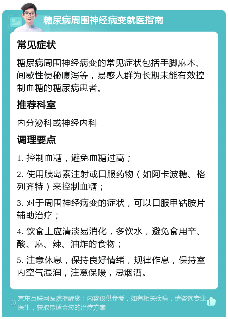 糖尿病周围神经病变就医指南 常见症状 糖尿病周围神经病变的常见症状包括手脚麻木、间歇性便秘腹泻等，易感人群为长期未能有效控制血糖的糖尿病患者。 推荐科室 内分泌科或神经内科 调理要点 1. 控制血糖，避免血糖过高； 2. 使用胰岛素注射或口服药物（如阿卡波糖、格列齐特）来控制血糖； 3. 对于周围神经病变的症状，可以口服甲钴胺片辅助治疗； 4. 饮食上应清淡易消化，多饮水，避免食用辛、酸、麻、辣、油炸的食物； 5. 注意休息，保持良好情绪，规律作息，保持室内空气湿润，注意保暖，忌烟酒。