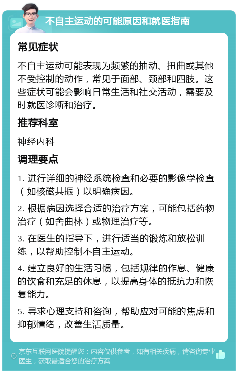 不自主运动的可能原因和就医指南 常见症状 不自主运动可能表现为频繁的抽动、扭曲或其他不受控制的动作，常见于面部、颈部和四肢。这些症状可能会影响日常生活和社交活动，需要及时就医诊断和治疗。 推荐科室 神经内科 调理要点 1. 进行详细的神经系统检查和必要的影像学检查（如核磁共振）以明确病因。 2. 根据病因选择合适的治疗方案，可能包括药物治疗（如舍曲林）或物理治疗等。 3. 在医生的指导下，进行适当的锻炼和放松训练，以帮助控制不自主运动。 4. 建立良好的生活习惯，包括规律的作息、健康的饮食和充足的休息，以提高身体的抵抗力和恢复能力。 5. 寻求心理支持和咨询，帮助应对可能的焦虑和抑郁情绪，改善生活质量。