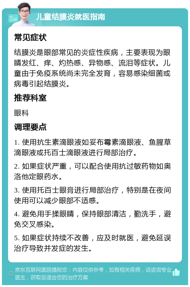 儿童结膜炎就医指南 常见症状 结膜炎是眼部常见的炎症性疾病，主要表现为眼睛发红、痒、灼热感、异物感、流泪等症状。儿童由于免疫系统尚未完全发育，容易感染细菌或病毒引起结膜炎。 推荐科室 眼科 调理要点 1. 使用抗生素滴眼液如妥布霉素滴眼液、鱼腥草滴眼液或托百士滴眼液进行局部治疗。 2. 如果症状严重，可以配合使用抗过敏药物如奥洛他定眼药水。 3. 使用托百士眼膏进行局部治疗，特别是在夜间使用可以减少眼部不适感。 4. 避免用手揉眼睛，保持眼部清洁，勤洗手，避免交叉感染。 5. 如果症状持续不改善，应及时就医，避免延误治疗导致并发症的发生。