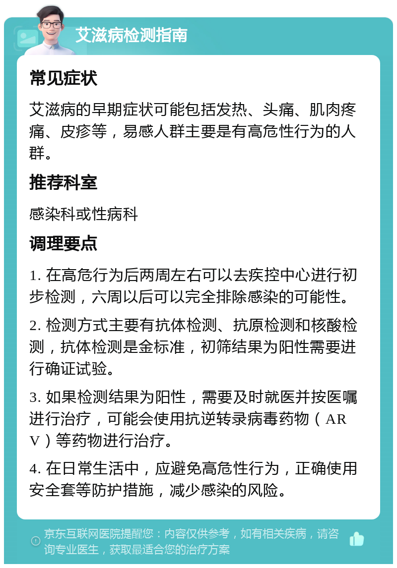 艾滋病检测指南 常见症状 艾滋病的早期症状可能包括发热、头痛、肌肉疼痛、皮疹等，易感人群主要是有高危性行为的人群。 推荐科室 感染科或性病科 调理要点 1. 在高危行为后两周左右可以去疾控中心进行初步检测，六周以后可以完全排除感染的可能性。 2. 检测方式主要有抗体检测、抗原检测和核酸检测，抗体检测是金标准，初筛结果为阳性需要进行确证试验。 3. 如果检测结果为阳性，需要及时就医并按医嘱进行治疗，可能会使用抗逆转录病毒药物（ARV）等药物进行治疗。 4. 在日常生活中，应避免高危性行为，正确使用安全套等防护措施，减少感染的风险。