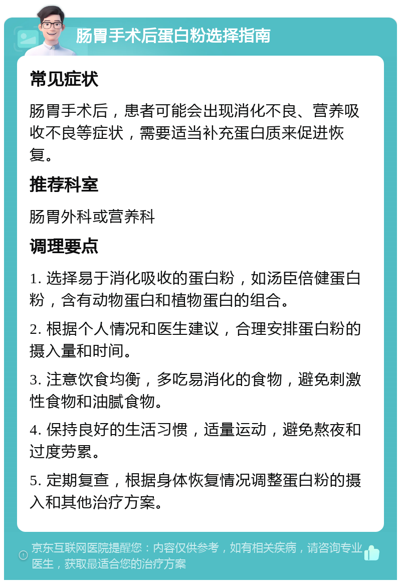 肠胃手术后蛋白粉选择指南 常见症状 肠胃手术后，患者可能会出现消化不良、营养吸收不良等症状，需要适当补充蛋白质来促进恢复。 推荐科室 肠胃外科或营养科 调理要点 1. 选择易于消化吸收的蛋白粉，如汤臣倍健蛋白粉，含有动物蛋白和植物蛋白的组合。 2. 根据个人情况和医生建议，合理安排蛋白粉的摄入量和时间。 3. 注意饮食均衡，多吃易消化的食物，避免刺激性食物和油腻食物。 4. 保持良好的生活习惯，适量运动，避免熬夜和过度劳累。 5. 定期复查，根据身体恢复情况调整蛋白粉的摄入和其他治疗方案。