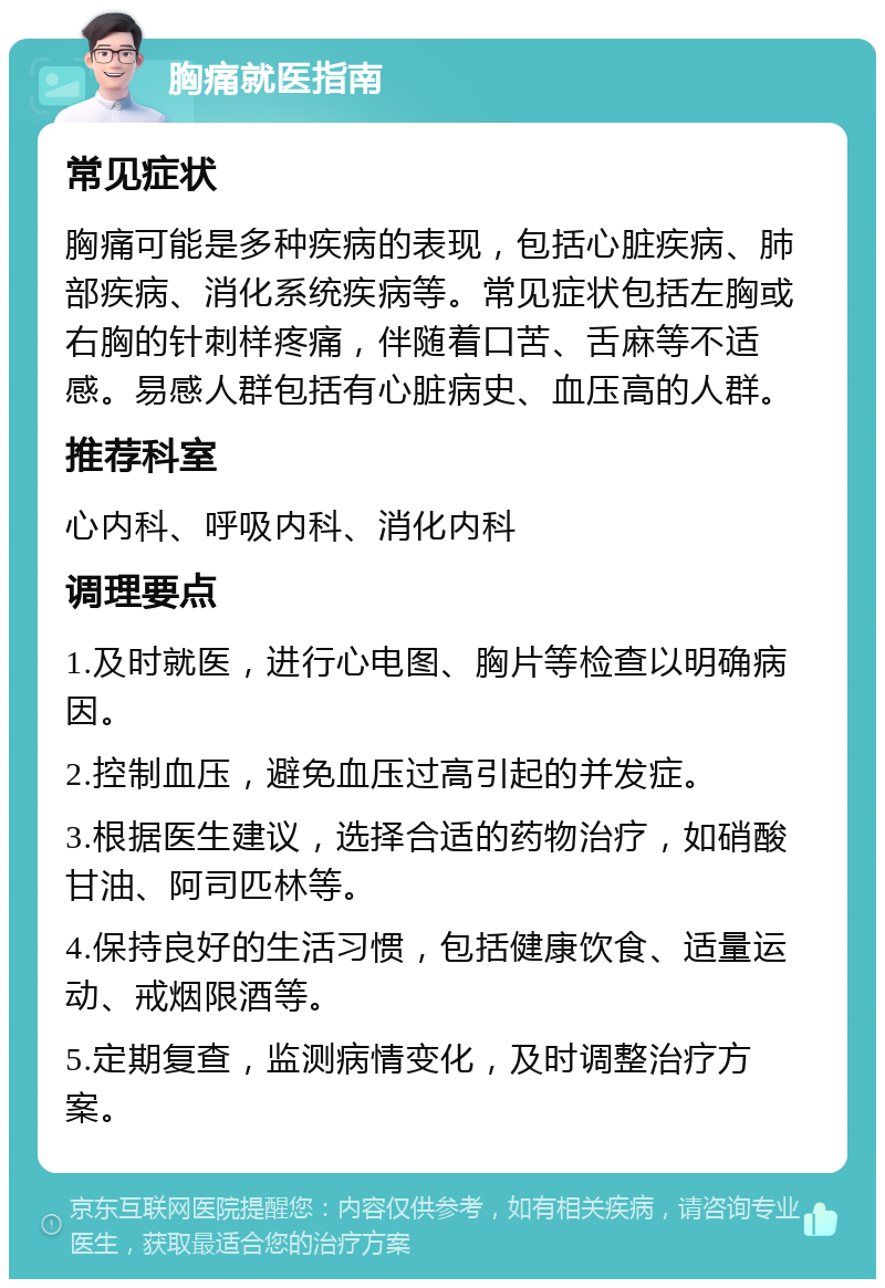 胸痛就医指南 常见症状 胸痛可能是多种疾病的表现，包括心脏疾病、肺部疾病、消化系统疾病等。常见症状包括左胸或右胸的针刺样疼痛，伴随着口苦、舌麻等不适感。易感人群包括有心脏病史、血压高的人群。 推荐科室 心内科、呼吸内科、消化内科 调理要点 1.及时就医，进行心电图、胸片等检查以明确病因。 2.控制血压，避免血压过高引起的并发症。 3.根据医生建议，选择合适的药物治疗，如硝酸甘油、阿司匹林等。 4.保持良好的生活习惯，包括健康饮食、适量运动、戒烟限酒等。 5.定期复查，监测病情变化，及时调整治疗方案。