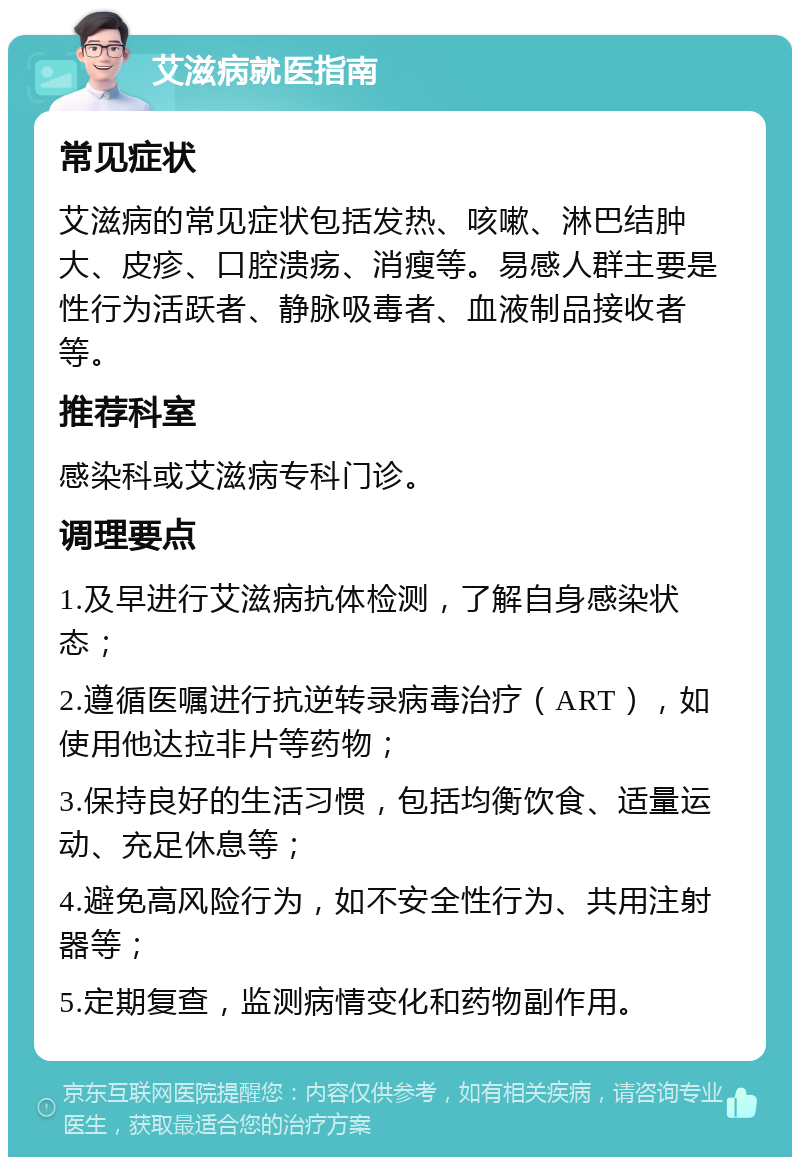 艾滋病就医指南 常见症状 艾滋病的常见症状包括发热、咳嗽、淋巴结肿大、皮疹、口腔溃疡、消瘦等。易感人群主要是性行为活跃者、静脉吸毒者、血液制品接收者等。 推荐科室 感染科或艾滋病专科门诊。 调理要点 1.及早进行艾滋病抗体检测，了解自身感染状态； 2.遵循医嘱进行抗逆转录病毒治疗（ART），如使用他达拉非片等药物； 3.保持良好的生活习惯，包括均衡饮食、适量运动、充足休息等； 4.避免高风险行为，如不安全性行为、共用注射器等； 5.定期复查，监测病情变化和药物副作用。