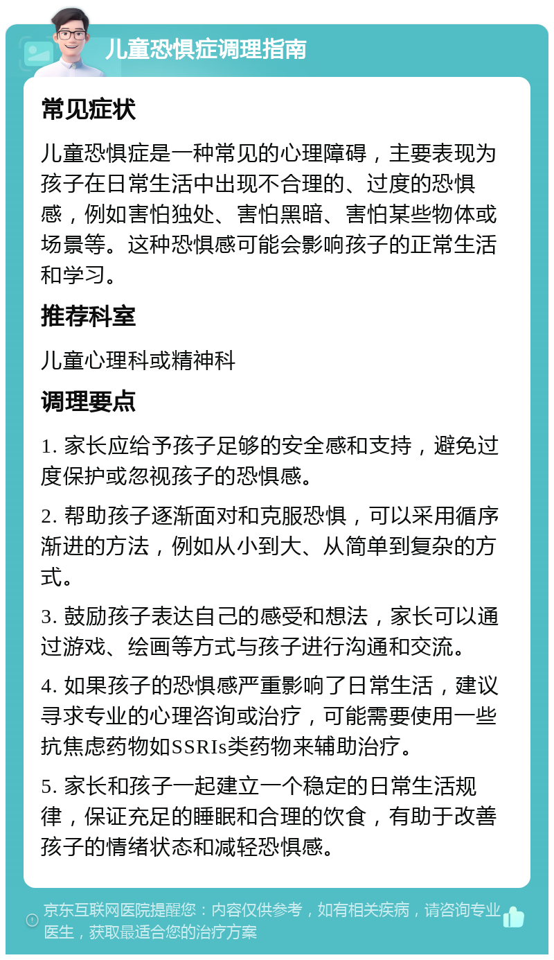 儿童恐惧症调理指南 常见症状 儿童恐惧症是一种常见的心理障碍，主要表现为孩子在日常生活中出现不合理的、过度的恐惧感，例如害怕独处、害怕黑暗、害怕某些物体或场景等。这种恐惧感可能会影响孩子的正常生活和学习。 推荐科室 儿童心理科或精神科 调理要点 1. 家长应给予孩子足够的安全感和支持，避免过度保护或忽视孩子的恐惧感。 2. 帮助孩子逐渐面对和克服恐惧，可以采用循序渐进的方法，例如从小到大、从简单到复杂的方式。 3. 鼓励孩子表达自己的感受和想法，家长可以通过游戏、绘画等方式与孩子进行沟通和交流。 4. 如果孩子的恐惧感严重影响了日常生活，建议寻求专业的心理咨询或治疗，可能需要使用一些抗焦虑药物如SSRIs类药物来辅助治疗。 5. 家长和孩子一起建立一个稳定的日常生活规律，保证充足的睡眠和合理的饮食，有助于改善孩子的情绪状态和减轻恐惧感。