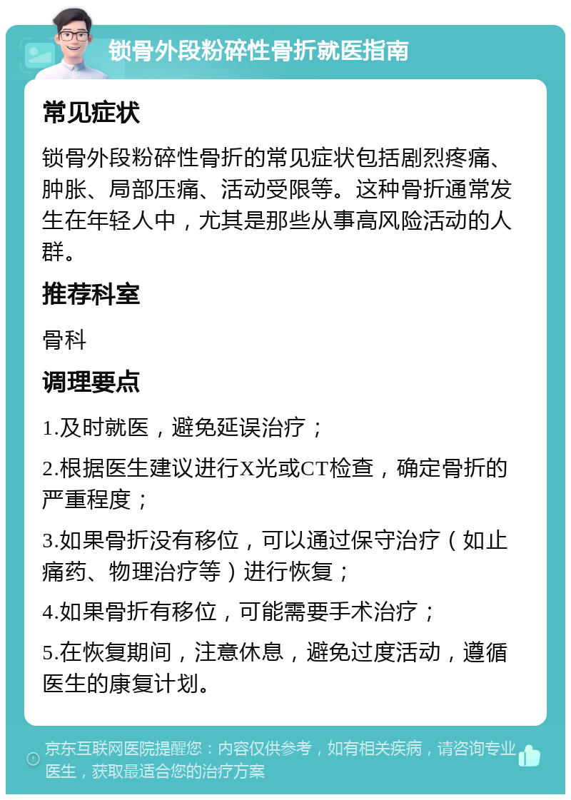 锁骨外段粉碎性骨折就医指南 常见症状 锁骨外段粉碎性骨折的常见症状包括剧烈疼痛、肿胀、局部压痛、活动受限等。这种骨折通常发生在年轻人中，尤其是那些从事高风险活动的人群。 推荐科室 骨科 调理要点 1.及时就医，避免延误治疗； 2.根据医生建议进行X光或CT检查，确定骨折的严重程度； 3.如果骨折没有移位，可以通过保守治疗（如止痛药、物理治疗等）进行恢复； 4.如果骨折有移位，可能需要手术治疗； 5.在恢复期间，注意休息，避免过度活动，遵循医生的康复计划。