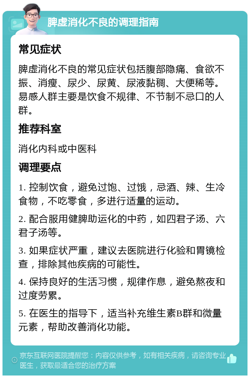 脾虚消化不良的调理指南 常见症状 脾虚消化不良的常见症状包括腹部隐痛、食欲不振、消瘦、尿少、尿黄、尿液黏稠、大便稀等。易感人群主要是饮食不规律、不节制不忌口的人群。 推荐科室 消化内科或中医科 调理要点 1. 控制饮食，避免过饱、过饿，忌酒、辣、生冷食物，不吃零食，多进行适量的运动。 2. 配合服用健脾助运化的中药，如四君子汤、六君子汤等。 3. 如果症状严重，建议去医院进行化验和胃镜检查，排除其他疾病的可能性。 4. 保持良好的生活习惯，规律作息，避免熬夜和过度劳累。 5. 在医生的指导下，适当补充维生素B群和微量元素，帮助改善消化功能。