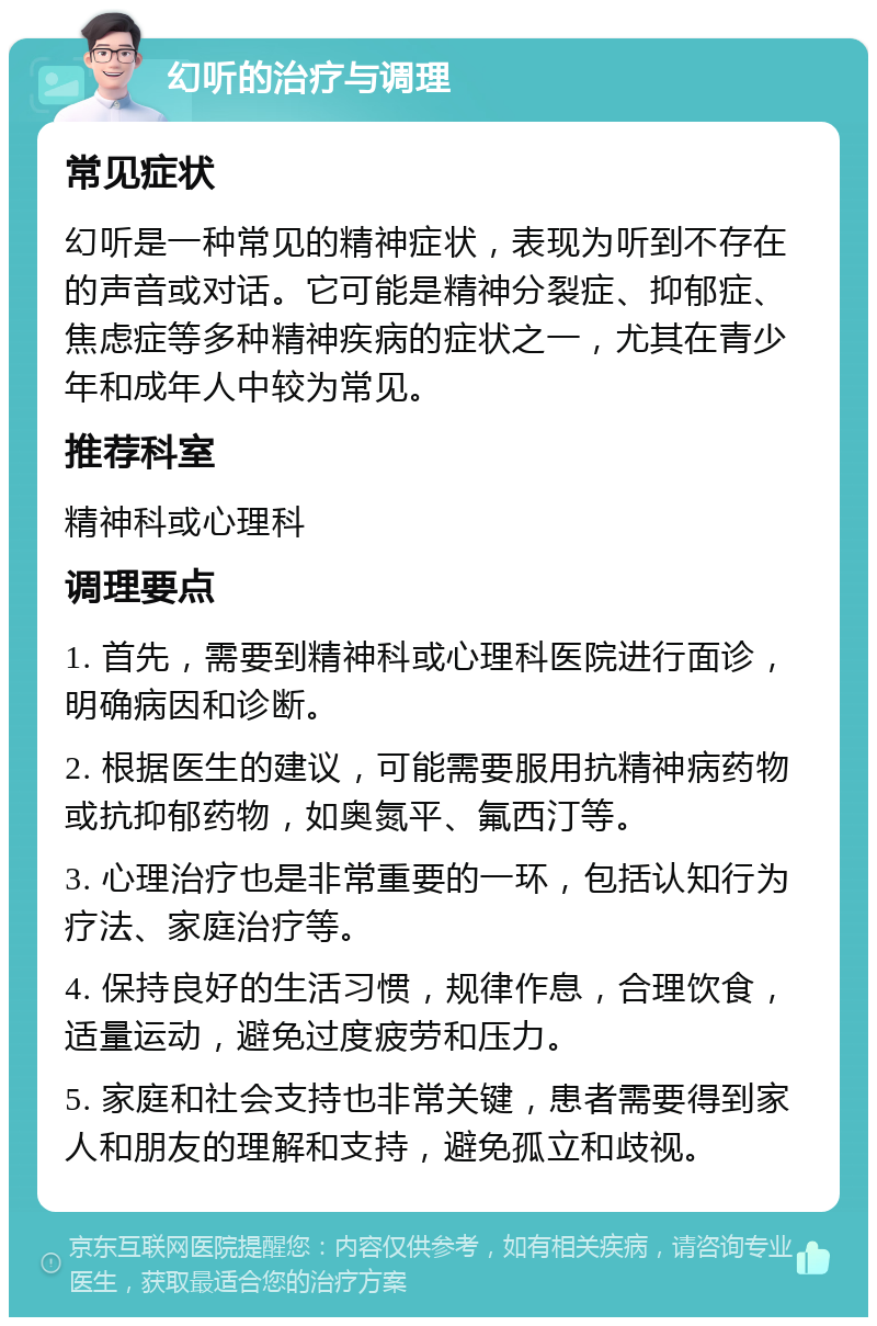 幻听的治疗与调理 常见症状 幻听是一种常见的精神症状，表现为听到不存在的声音或对话。它可能是精神分裂症、抑郁症、焦虑症等多种精神疾病的症状之一，尤其在青少年和成年人中较为常见。 推荐科室 精神科或心理科 调理要点 1. 首先，需要到精神科或心理科医院进行面诊，明确病因和诊断。 2. 根据医生的建议，可能需要服用抗精神病药物或抗抑郁药物，如奥氮平、氟西汀等。 3. 心理治疗也是非常重要的一环，包括认知行为疗法、家庭治疗等。 4. 保持良好的生活习惯，规律作息，合理饮食，适量运动，避免过度疲劳和压力。 5. 家庭和社会支持也非常关键，患者需要得到家人和朋友的理解和支持，避免孤立和歧视。