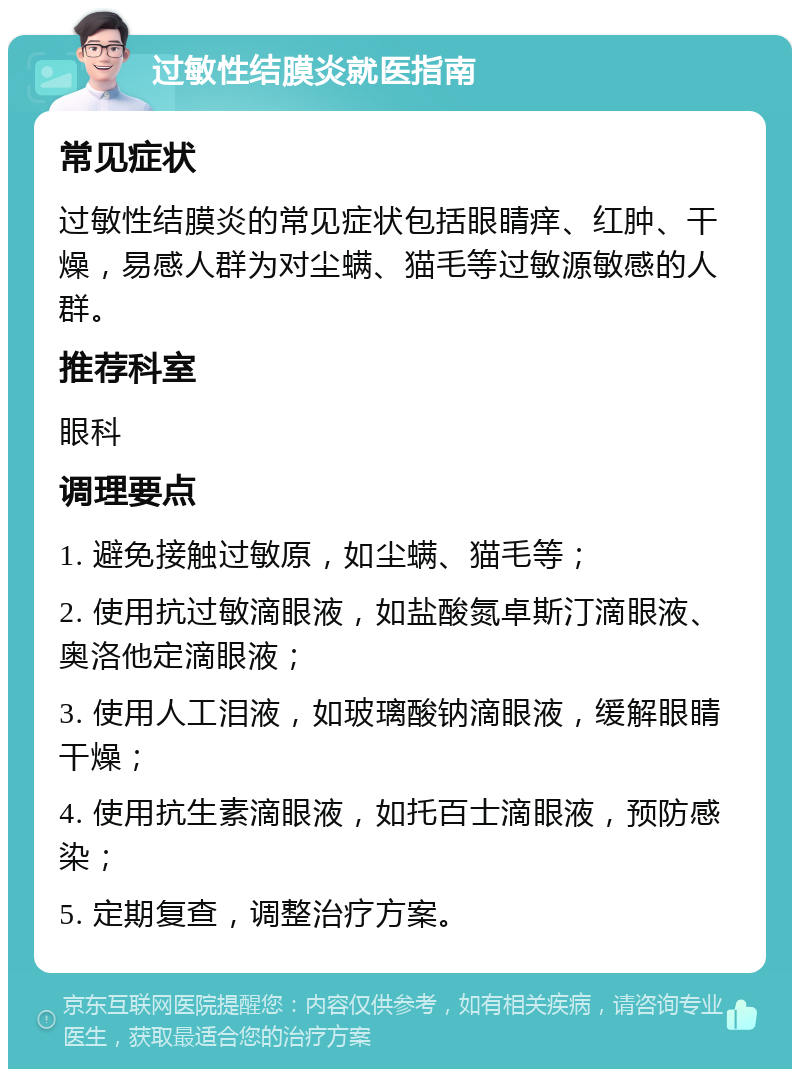 过敏性结膜炎就医指南 常见症状 过敏性结膜炎的常见症状包括眼睛痒、红肿、干燥，易感人群为对尘螨、猫毛等过敏源敏感的人群。 推荐科室 眼科 调理要点 1. 避免接触过敏原，如尘螨、猫毛等； 2. 使用抗过敏滴眼液，如盐酸氮卓斯汀滴眼液、奥洛他定滴眼液； 3. 使用人工泪液，如玻璃酸钠滴眼液，缓解眼睛干燥； 4. 使用抗生素滴眼液，如托百士滴眼液，预防感染； 5. 定期复查，调整治疗方案。