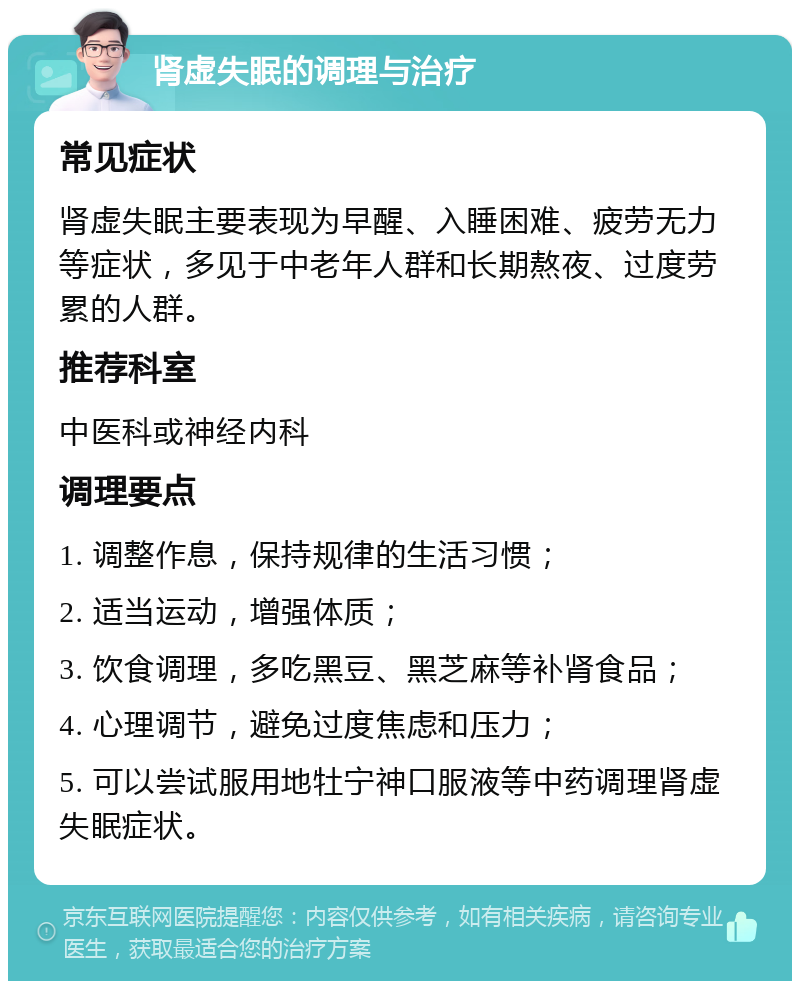 肾虚失眠的调理与治疗 常见症状 肾虚失眠主要表现为早醒、入睡困难、疲劳无力等症状，多见于中老年人群和长期熬夜、过度劳累的人群。 推荐科室 中医科或神经内科 调理要点 1. 调整作息，保持规律的生活习惯； 2. 适当运动，增强体质； 3. 饮食调理，多吃黑豆、黑芝麻等补肾食品； 4. 心理调节，避免过度焦虑和压力； 5. 可以尝试服用地牡宁神口服液等中药调理肾虚失眠症状。