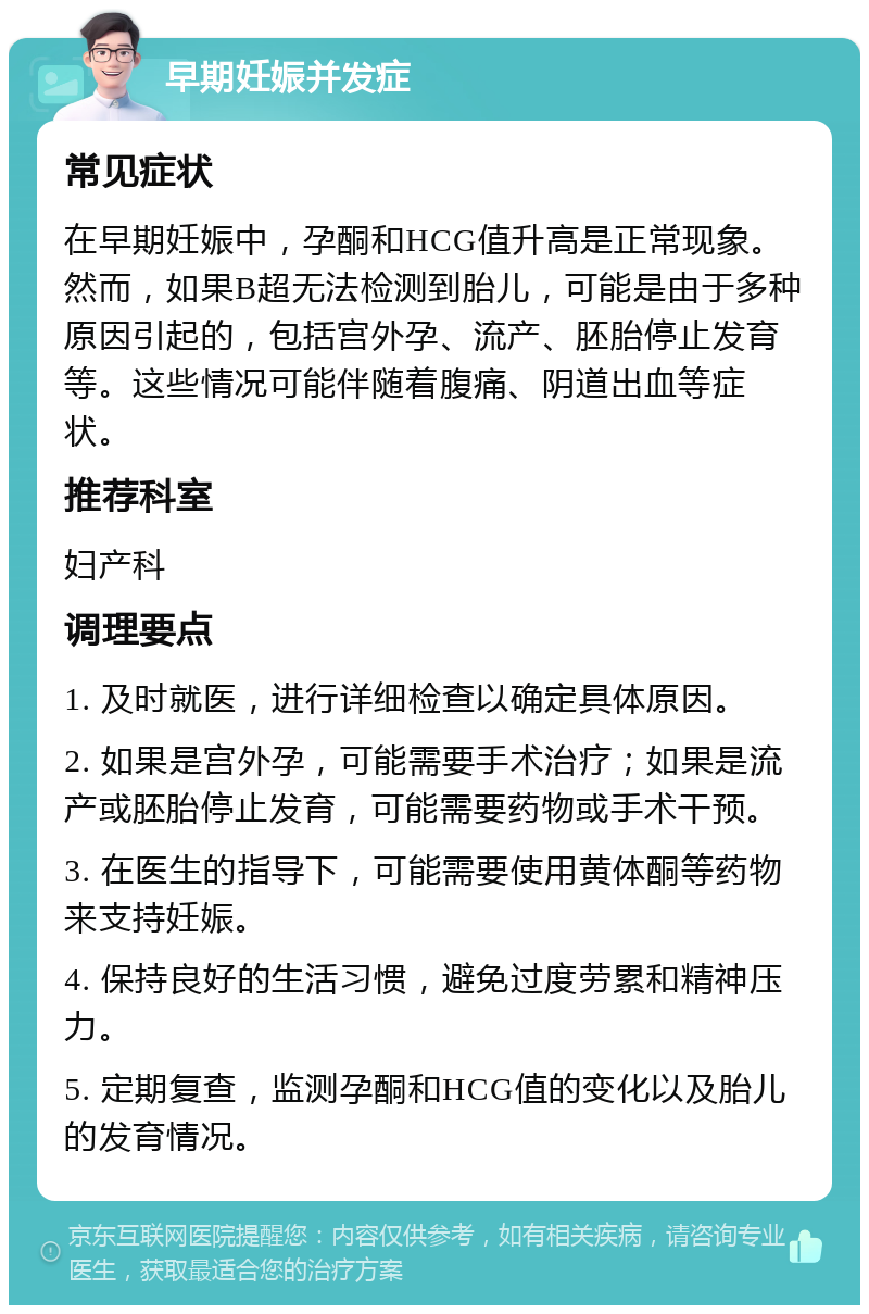 早期妊娠并发症 常见症状 在早期妊娠中，孕酮和HCG值升高是正常现象。然而，如果B超无法检测到胎儿，可能是由于多种原因引起的，包括宫外孕、流产、胚胎停止发育等。这些情况可能伴随着腹痛、阴道出血等症状。 推荐科室 妇产科 调理要点 1. 及时就医，进行详细检查以确定具体原因。 2. 如果是宫外孕，可能需要手术治疗；如果是流产或胚胎停止发育，可能需要药物或手术干预。 3. 在医生的指导下，可能需要使用黄体酮等药物来支持妊娠。 4. 保持良好的生活习惯，避免过度劳累和精神压力。 5. 定期复查，监测孕酮和HCG值的变化以及胎儿的发育情况。