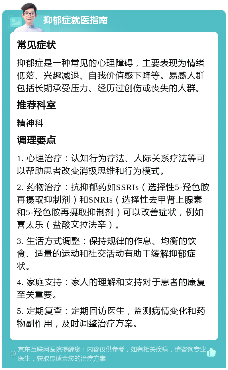 抑郁症就医指南 常见症状 抑郁症是一种常见的心理障碍，主要表现为情绪低落、兴趣减退、自我价值感下降等。易感人群包括长期承受压力、经历过创伤或丧失的人群。 推荐科室 精神科 调理要点 1. 心理治疗：认知行为疗法、人际关系疗法等可以帮助患者改变消极思维和行为模式。 2. 药物治疗：抗抑郁药如SSRIs（选择性5-羟色胺再摄取抑制剂）和SNRIs（选择性去甲肾上腺素和5-羟色胺再摄取抑制剂）可以改善症状，例如喜太乐（盐酸文拉法辛）。 3. 生活方式调整：保持规律的作息、均衡的饮食、适量的运动和社交活动有助于缓解抑郁症状。 4. 家庭支持：家人的理解和支持对于患者的康复至关重要。 5. 定期复查：定期回访医生，监测病情变化和药物副作用，及时调整治疗方案。