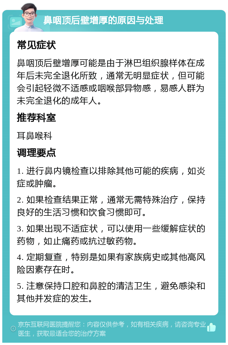 鼻咽顶后壁增厚的原因与处理 常见症状 鼻咽顶后壁增厚可能是由于淋巴组织腺样体在成年后未完全退化所致，通常无明显症状，但可能会引起轻微不适感或咽喉部异物感，易感人群为未完全退化的成年人。 推荐科室 耳鼻喉科 调理要点 1. 进行鼻内镜检查以排除其他可能的疾病，如炎症或肿瘤。 2. 如果检查结果正常，通常无需特殊治疗，保持良好的生活习惯和饮食习惯即可。 3. 如果出现不适症状，可以使用一些缓解症状的药物，如止痛药或抗过敏药物。 4. 定期复查，特别是如果有家族病史或其他高风险因素存在时。 5. 注意保持口腔和鼻腔的清洁卫生，避免感染和其他并发症的发生。