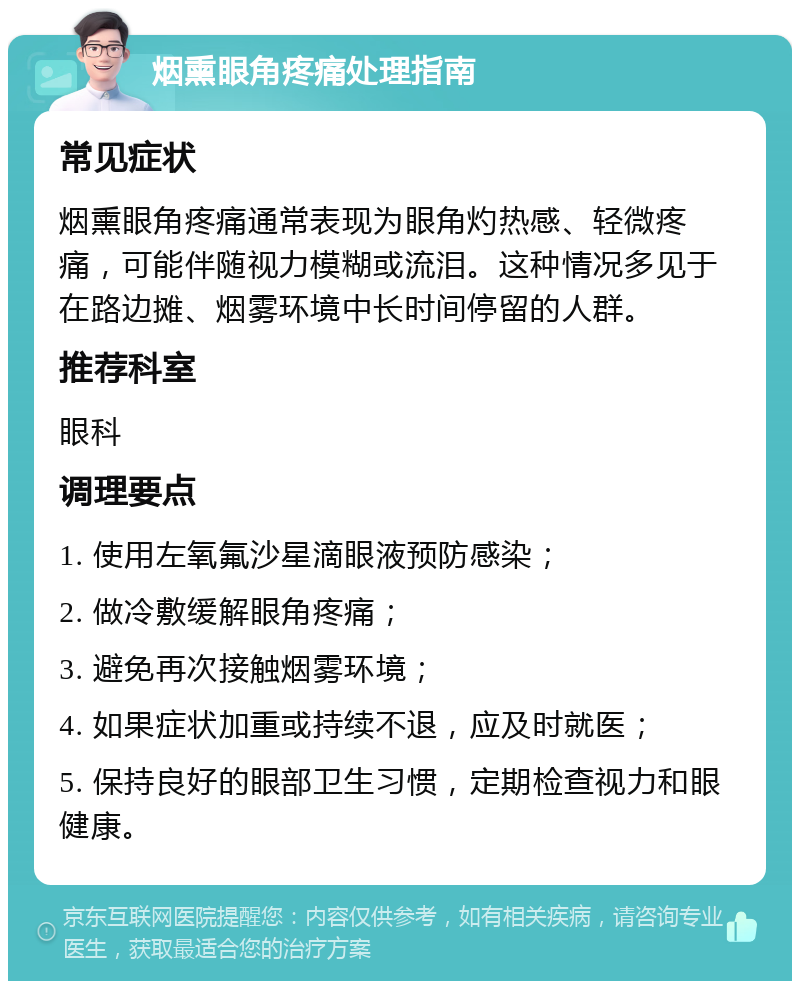 烟熏眼角疼痛处理指南 常见症状 烟熏眼角疼痛通常表现为眼角灼热感、轻微疼痛，可能伴随视力模糊或流泪。这种情况多见于在路边摊、烟雾环境中长时间停留的人群。 推荐科室 眼科 调理要点 1. 使用左氧氟沙星滴眼液预防感染； 2. 做冷敷缓解眼角疼痛； 3. 避免再次接触烟雾环境； 4. 如果症状加重或持续不退，应及时就医； 5. 保持良好的眼部卫生习惯，定期检查视力和眼健康。